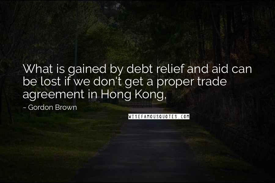 Gordon Brown Quotes: What is gained by debt relief and aid can be lost if we don't get a proper trade agreement in Hong Kong,