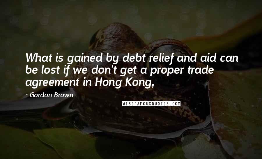Gordon Brown Quotes: What is gained by debt relief and aid can be lost if we don't get a proper trade agreement in Hong Kong,