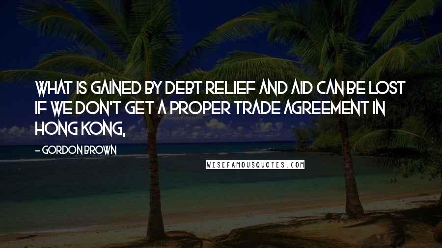 Gordon Brown Quotes: What is gained by debt relief and aid can be lost if we don't get a proper trade agreement in Hong Kong,
