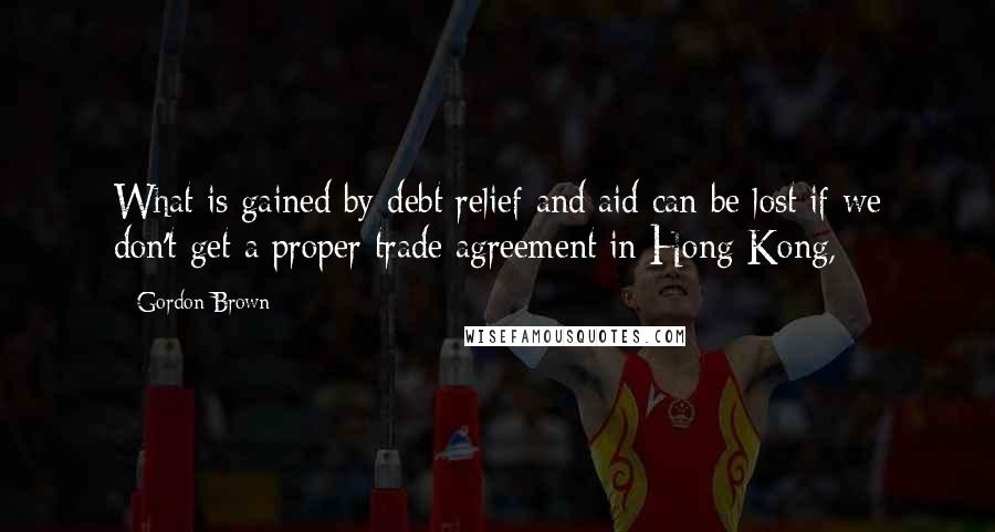 Gordon Brown Quotes: What is gained by debt relief and aid can be lost if we don't get a proper trade agreement in Hong Kong,