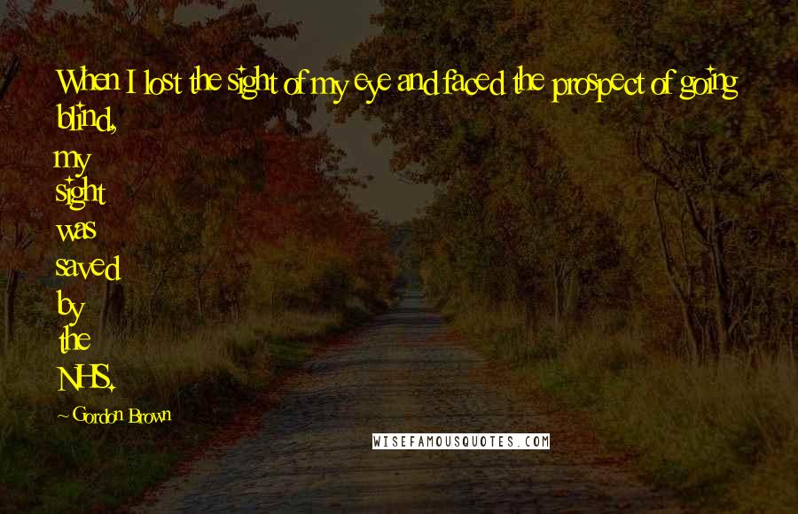 Gordon Brown Quotes: When I lost the sight of my eye and faced the prospect of going blind, my sight was saved by the NHS.