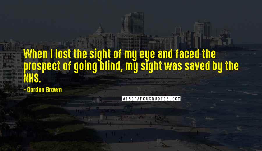 Gordon Brown Quotes: When I lost the sight of my eye and faced the prospect of going blind, my sight was saved by the NHS.