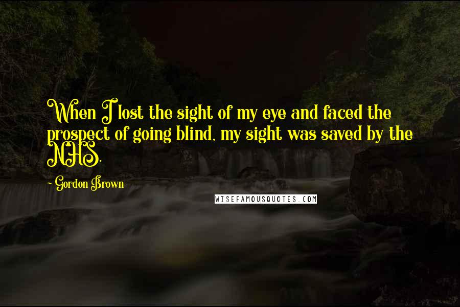 Gordon Brown Quotes: When I lost the sight of my eye and faced the prospect of going blind, my sight was saved by the NHS.