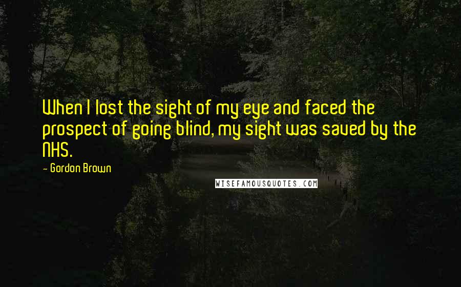 Gordon Brown Quotes: When I lost the sight of my eye and faced the prospect of going blind, my sight was saved by the NHS.