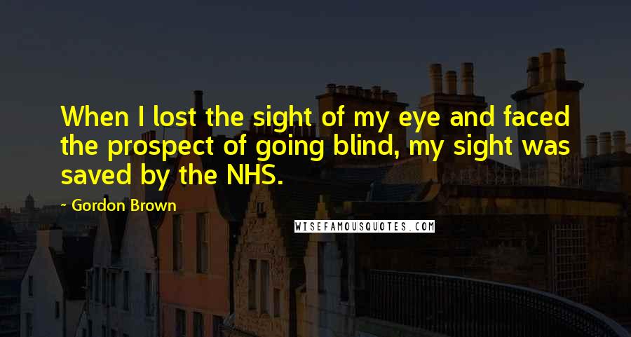 Gordon Brown Quotes: When I lost the sight of my eye and faced the prospect of going blind, my sight was saved by the NHS.