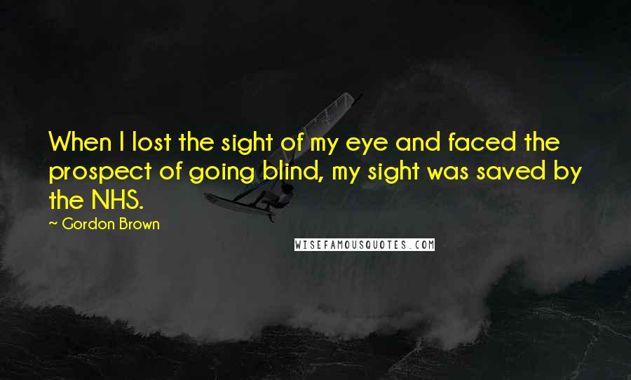 Gordon Brown Quotes: When I lost the sight of my eye and faced the prospect of going blind, my sight was saved by the NHS.