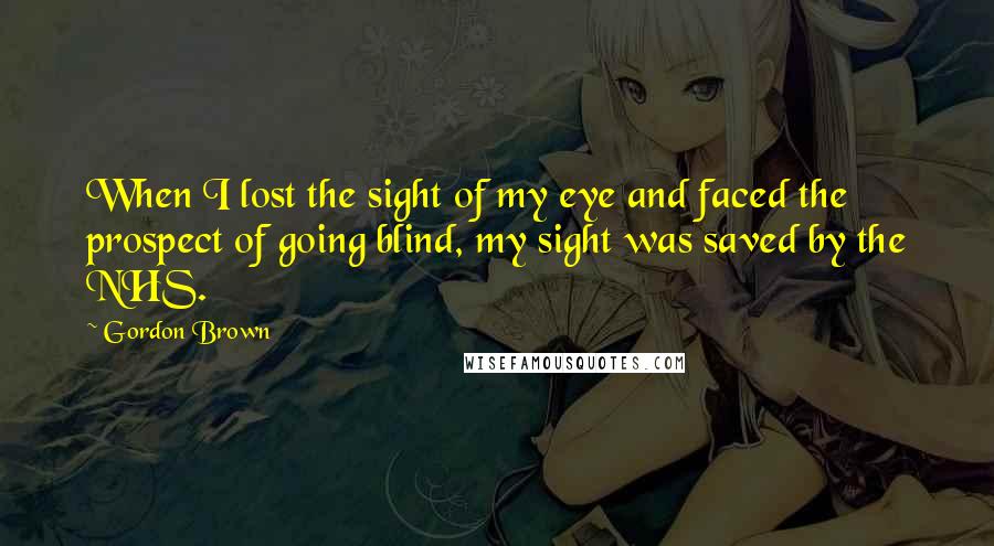 Gordon Brown Quotes: When I lost the sight of my eye and faced the prospect of going blind, my sight was saved by the NHS.