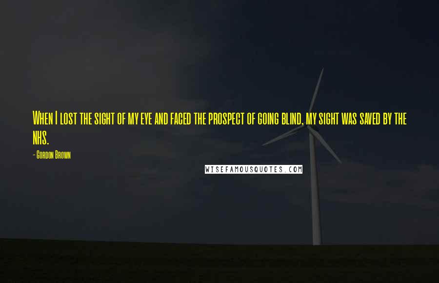 Gordon Brown Quotes: When I lost the sight of my eye and faced the prospect of going blind, my sight was saved by the NHS.