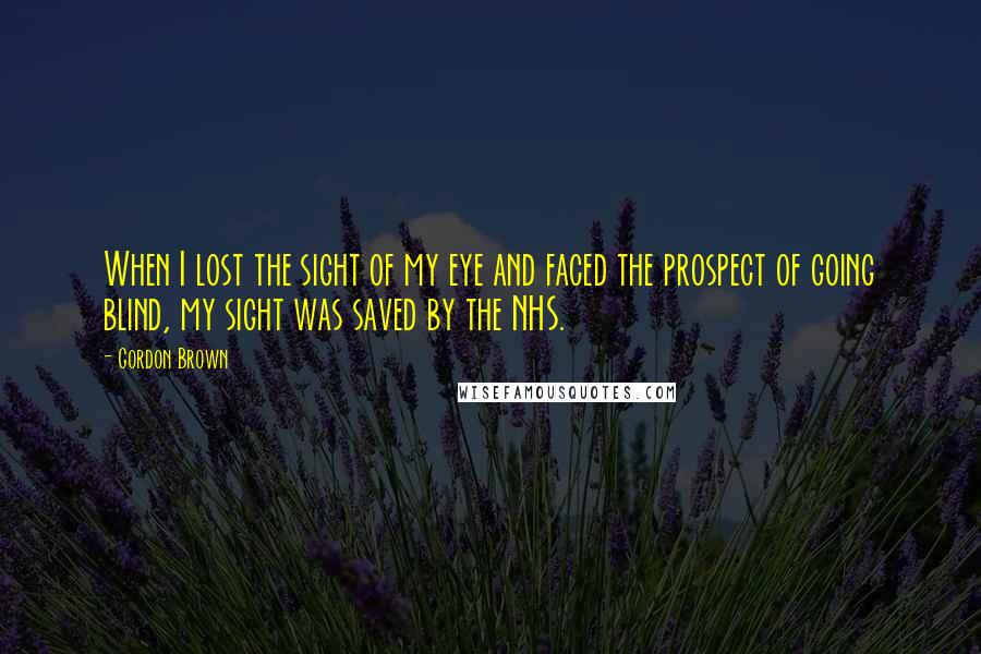 Gordon Brown Quotes: When I lost the sight of my eye and faced the prospect of going blind, my sight was saved by the NHS.