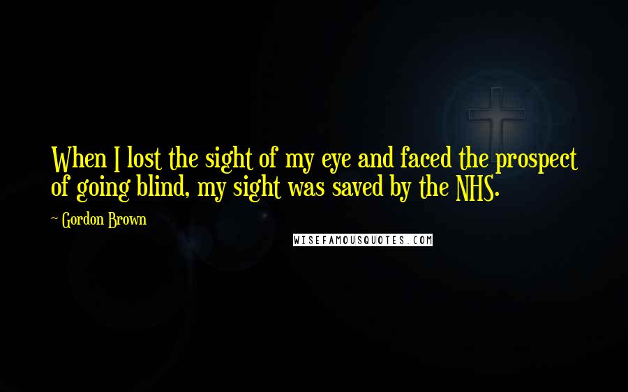 Gordon Brown Quotes: When I lost the sight of my eye and faced the prospect of going blind, my sight was saved by the NHS.