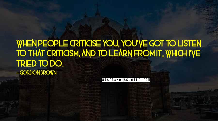 Gordon Brown Quotes: When people criticise you, you've got to listen to that criticism, and to learn from it, which I've tried to do.