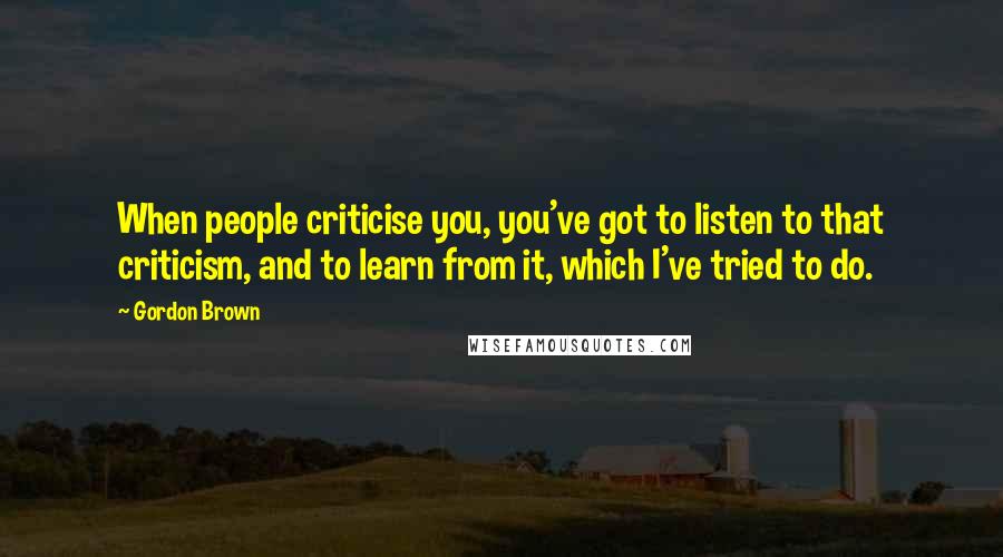 Gordon Brown Quotes: When people criticise you, you've got to listen to that criticism, and to learn from it, which I've tried to do.