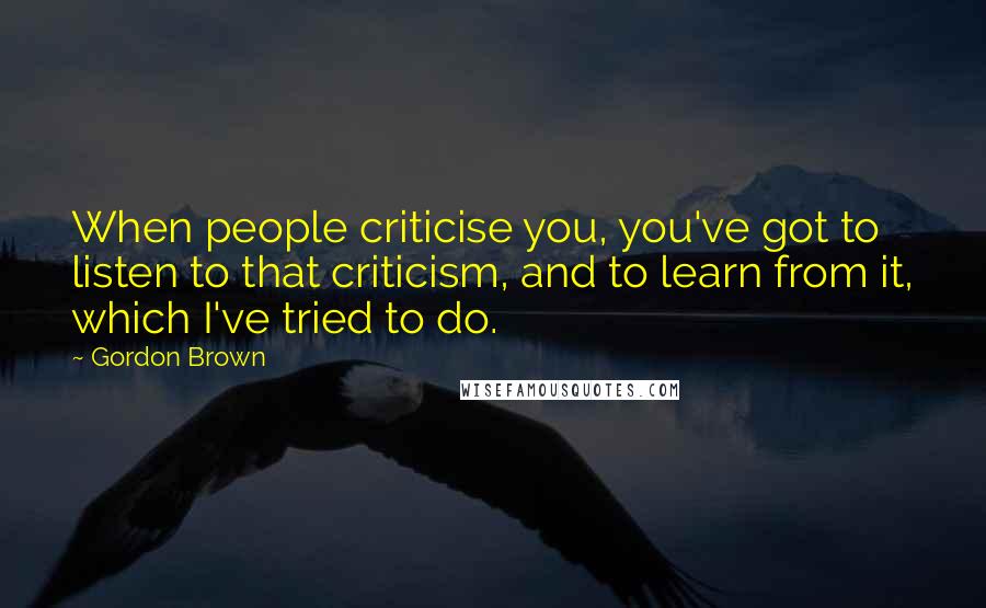 Gordon Brown Quotes: When people criticise you, you've got to listen to that criticism, and to learn from it, which I've tried to do.