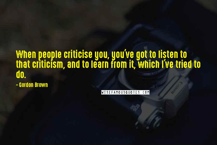 Gordon Brown Quotes: When people criticise you, you've got to listen to that criticism, and to learn from it, which I've tried to do.