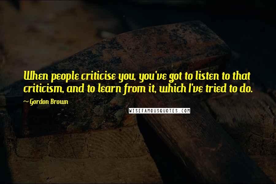 Gordon Brown Quotes: When people criticise you, you've got to listen to that criticism, and to learn from it, which I've tried to do.