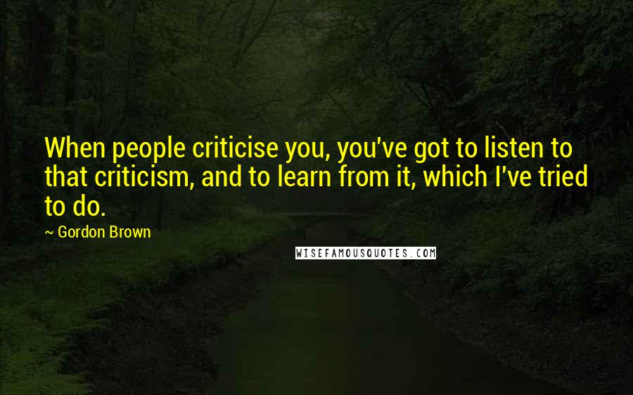 Gordon Brown Quotes: When people criticise you, you've got to listen to that criticism, and to learn from it, which I've tried to do.