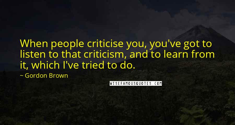 Gordon Brown Quotes: When people criticise you, you've got to listen to that criticism, and to learn from it, which I've tried to do.