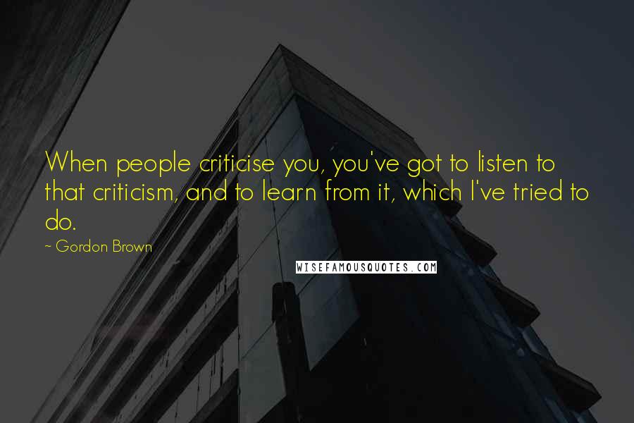 Gordon Brown Quotes: When people criticise you, you've got to listen to that criticism, and to learn from it, which I've tried to do.