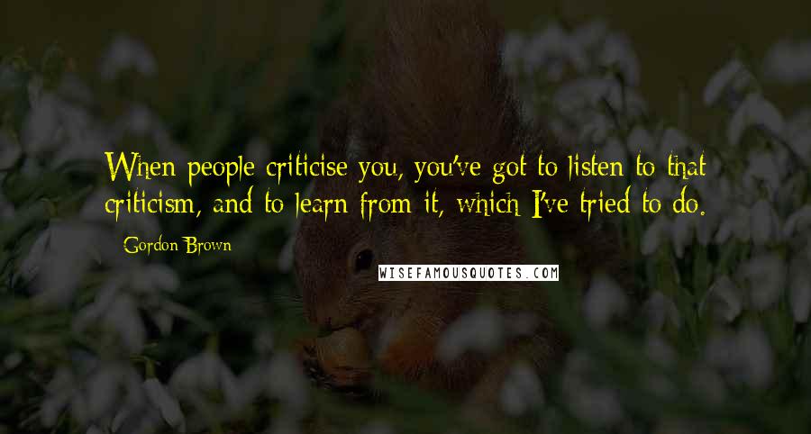 Gordon Brown Quotes: When people criticise you, you've got to listen to that criticism, and to learn from it, which I've tried to do.