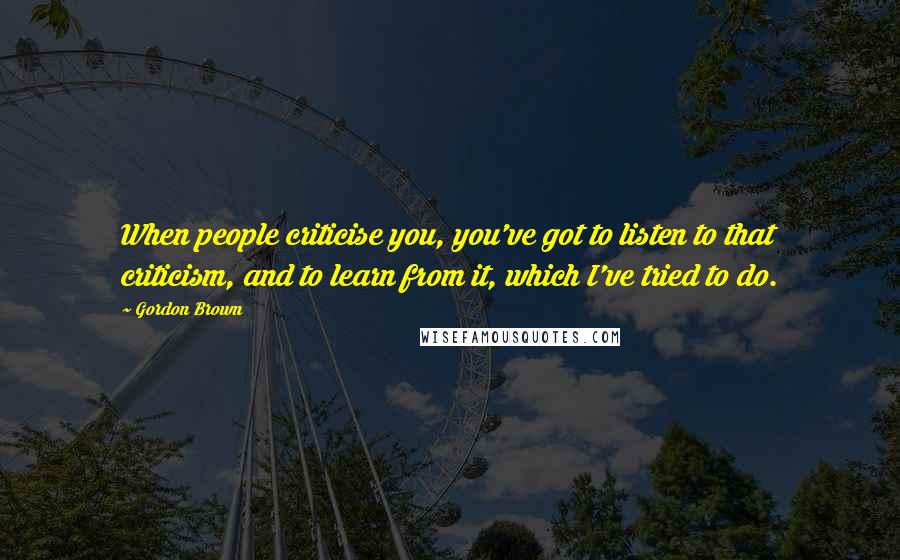 Gordon Brown Quotes: When people criticise you, you've got to listen to that criticism, and to learn from it, which I've tried to do.