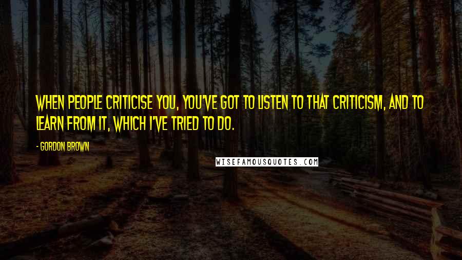 Gordon Brown Quotes: When people criticise you, you've got to listen to that criticism, and to learn from it, which I've tried to do.