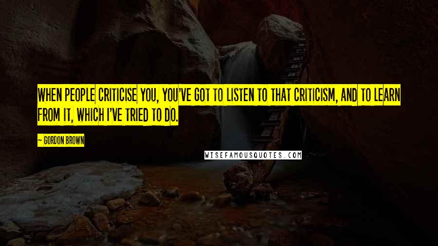 Gordon Brown Quotes: When people criticise you, you've got to listen to that criticism, and to learn from it, which I've tried to do.