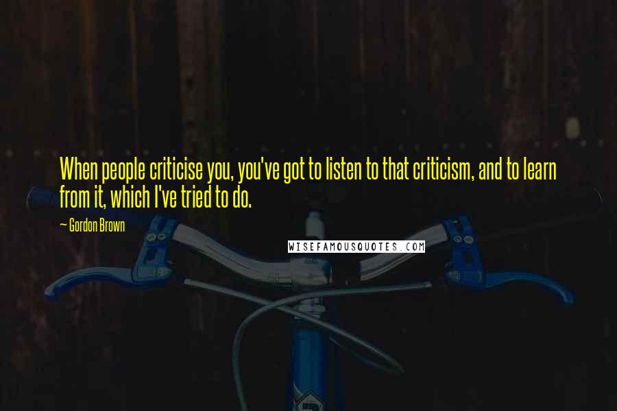 Gordon Brown Quotes: When people criticise you, you've got to listen to that criticism, and to learn from it, which I've tried to do.