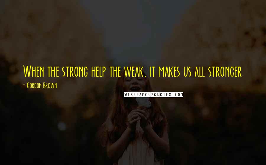 Gordon Brown Quotes: When the strong help the weak, it makes us all stronger