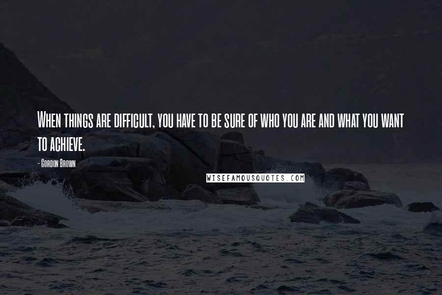 Gordon Brown Quotes: When things are difficult, you have to be sure of who you are and what you want to achieve.