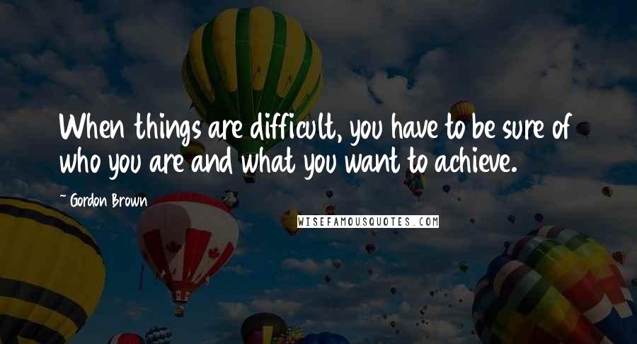 Gordon Brown Quotes: When things are difficult, you have to be sure of who you are and what you want to achieve.