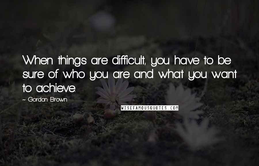 Gordon Brown Quotes: When things are difficult, you have to be sure of who you are and what you want to achieve.