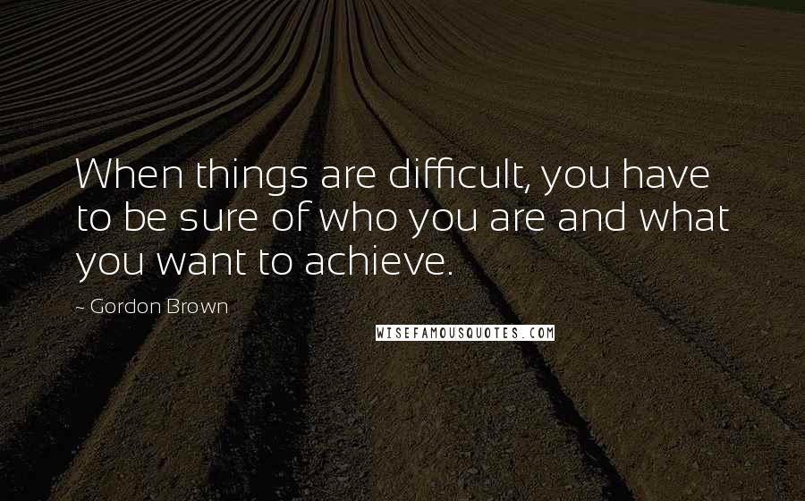 Gordon Brown Quotes: When things are difficult, you have to be sure of who you are and what you want to achieve.