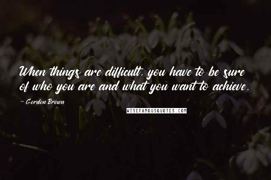 Gordon Brown Quotes: When things are difficult, you have to be sure of who you are and what you want to achieve.