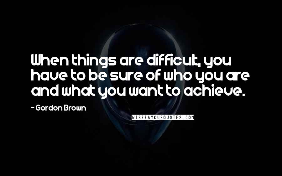 Gordon Brown Quotes: When things are difficult, you have to be sure of who you are and what you want to achieve.