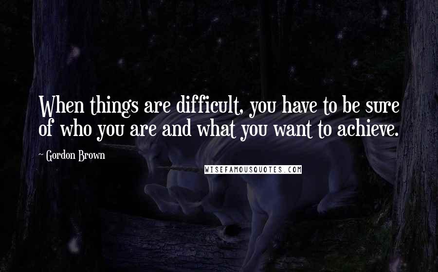 Gordon Brown Quotes: When things are difficult, you have to be sure of who you are and what you want to achieve.