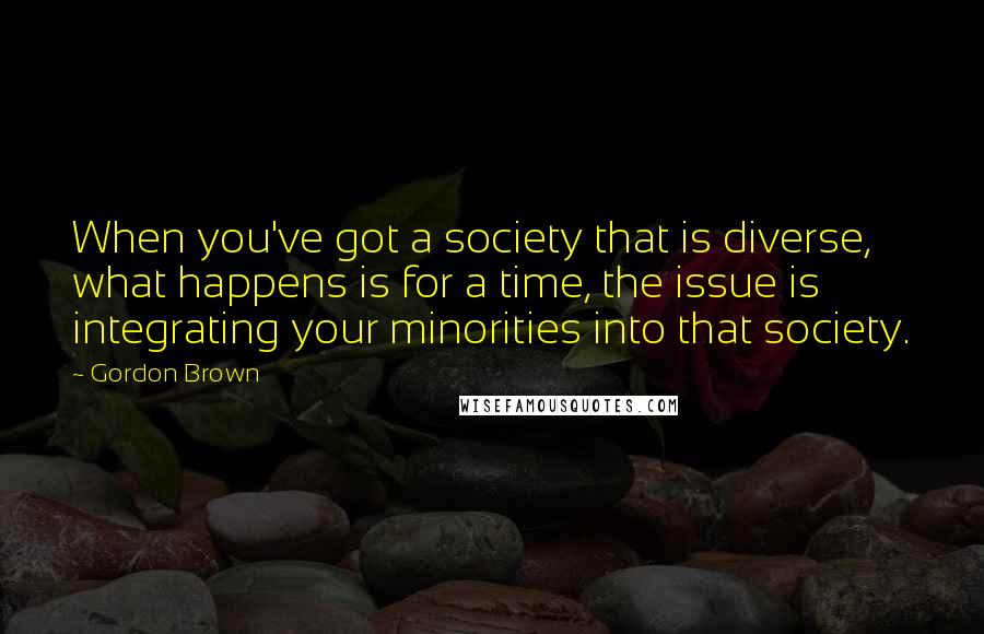 Gordon Brown Quotes: When you've got a society that is diverse, what happens is for a time, the issue is integrating your minorities into that society.