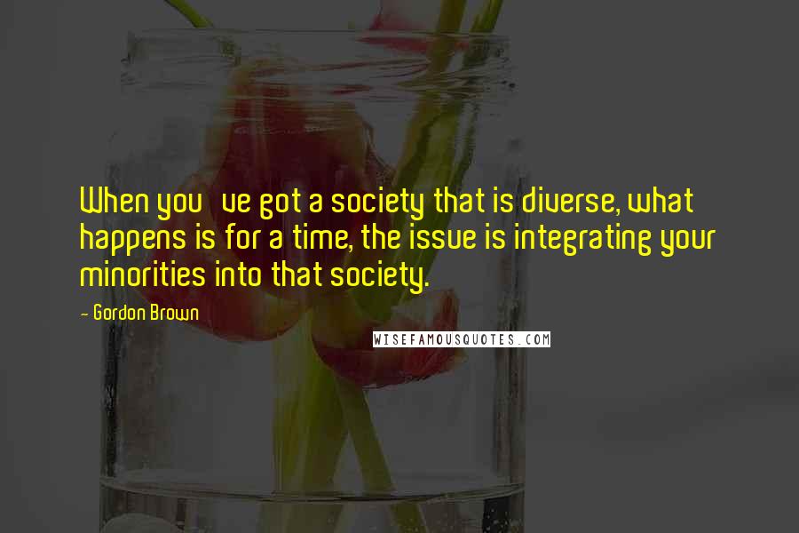 Gordon Brown Quotes: When you've got a society that is diverse, what happens is for a time, the issue is integrating your minorities into that society.