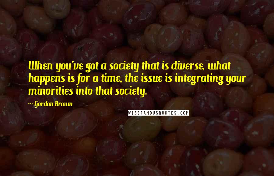 Gordon Brown Quotes: When you've got a society that is diverse, what happens is for a time, the issue is integrating your minorities into that society.