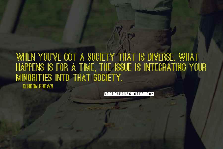 Gordon Brown Quotes: When you've got a society that is diverse, what happens is for a time, the issue is integrating your minorities into that society.