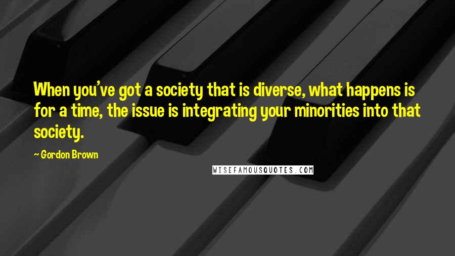 Gordon Brown Quotes: When you've got a society that is diverse, what happens is for a time, the issue is integrating your minorities into that society.