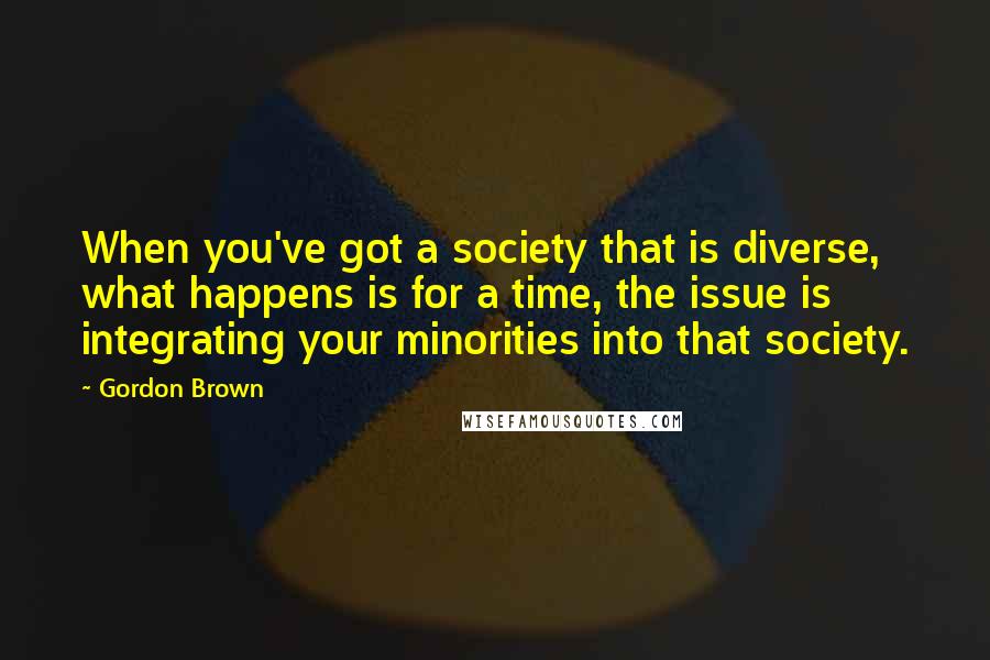 Gordon Brown Quotes: When you've got a society that is diverse, what happens is for a time, the issue is integrating your minorities into that society.