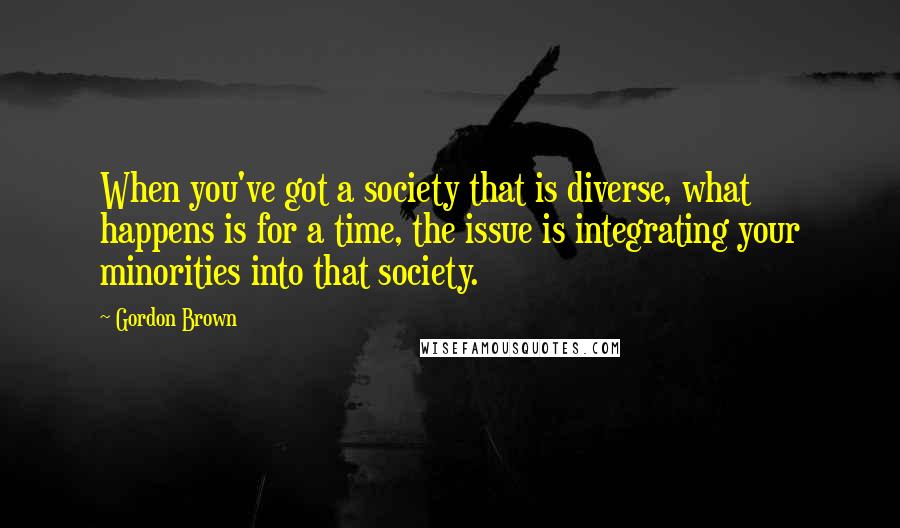 Gordon Brown Quotes: When you've got a society that is diverse, what happens is for a time, the issue is integrating your minorities into that society.