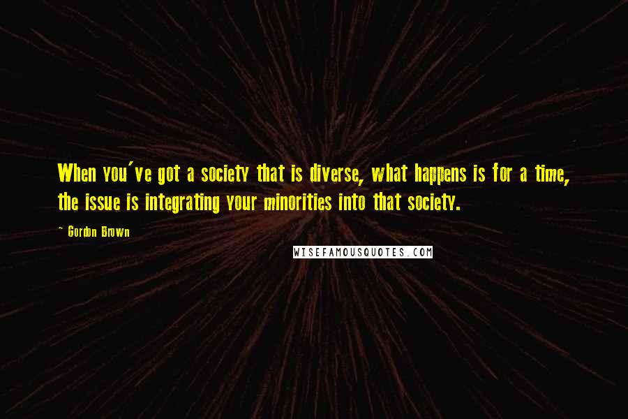 Gordon Brown Quotes: When you've got a society that is diverse, what happens is for a time, the issue is integrating your minorities into that society.