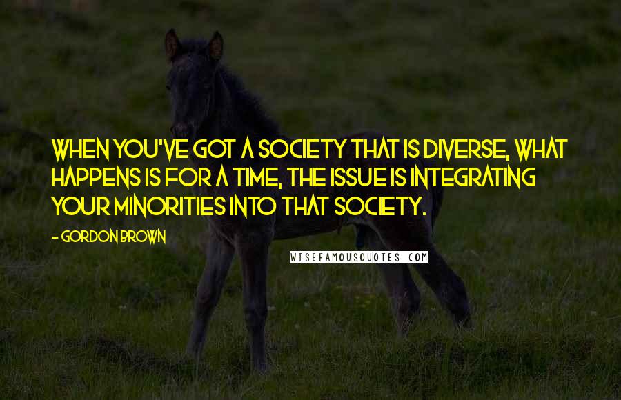 Gordon Brown Quotes: When you've got a society that is diverse, what happens is for a time, the issue is integrating your minorities into that society.