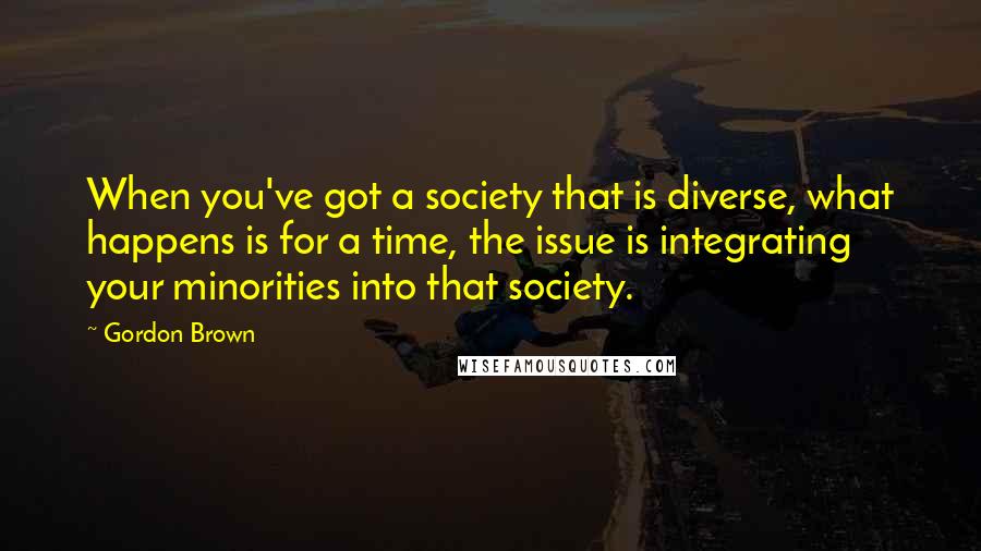 Gordon Brown Quotes: When you've got a society that is diverse, what happens is for a time, the issue is integrating your minorities into that society.