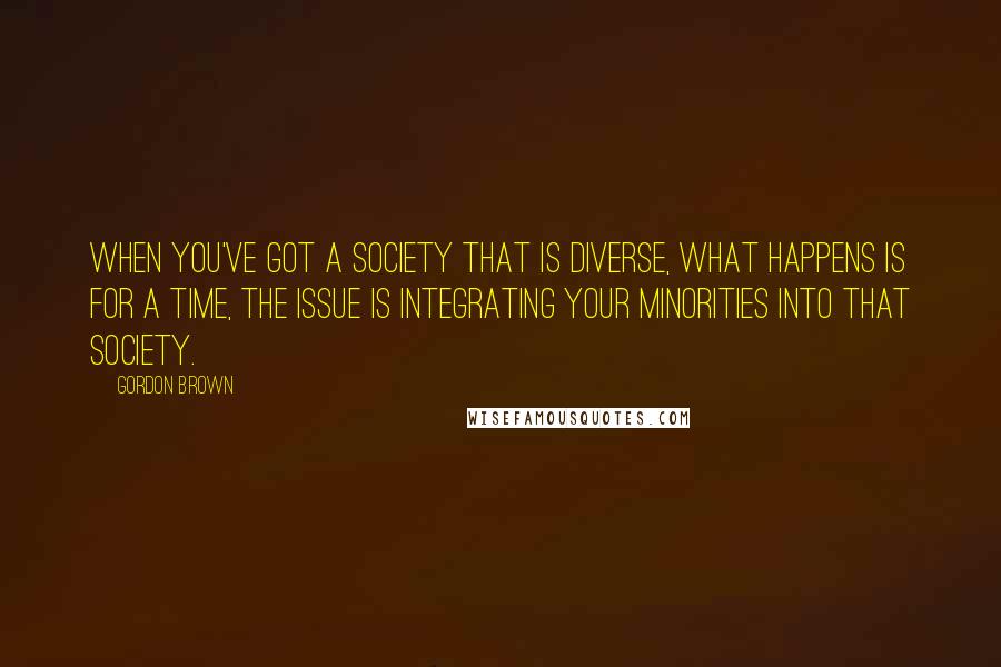 Gordon Brown Quotes: When you've got a society that is diverse, what happens is for a time, the issue is integrating your minorities into that society.