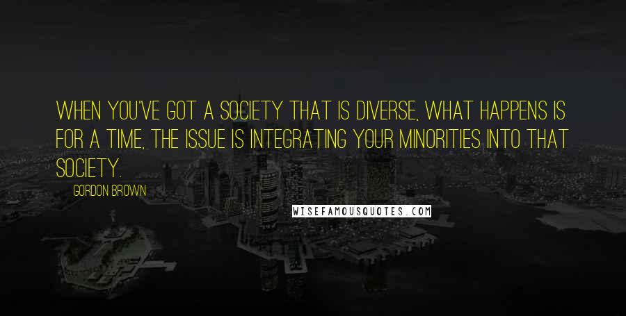 Gordon Brown Quotes: When you've got a society that is diverse, what happens is for a time, the issue is integrating your minorities into that society.