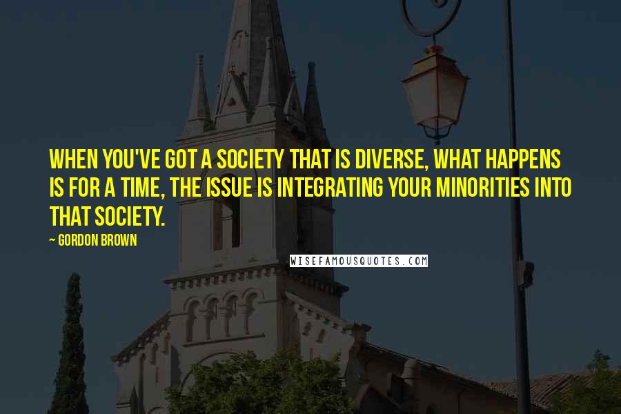 Gordon Brown Quotes: When you've got a society that is diverse, what happens is for a time, the issue is integrating your minorities into that society.