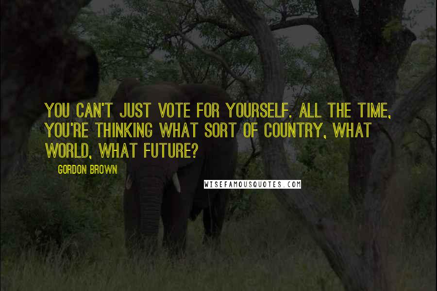 Gordon Brown Quotes: You can't just vote for yourself. All the time, you're thinking what sort of country, what world, what future?