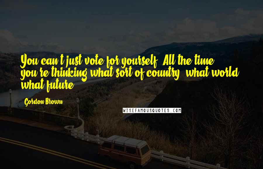 Gordon Brown Quotes: You can't just vote for yourself. All the time, you're thinking what sort of country, what world, what future?